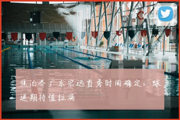 焦泊乔广东宏远首秀时间确定，球迷期待值拉满