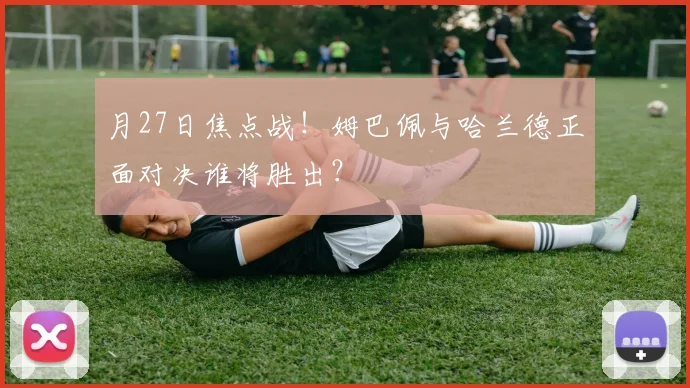 月27日焦点战！姆巴佩与哈兰德正面对决谁将胜出？
