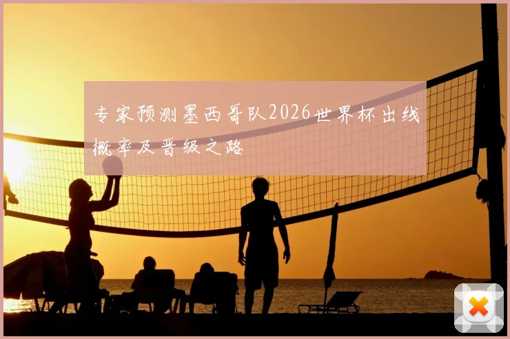 专家预测墨西哥队2026世界杯出线概率及晋级之路