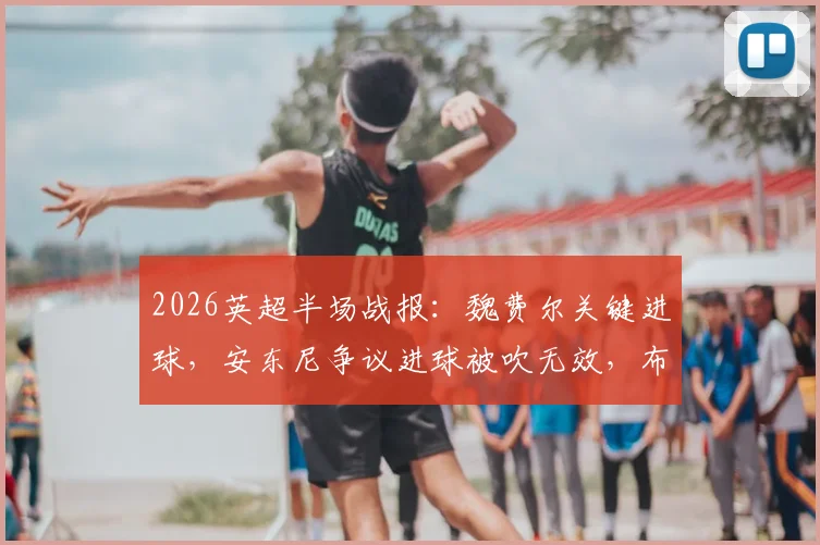 2026英超半场战报：魏费尔关键进球，安东尼争议进球被吹无效，布莱顿1-0领先伯恩利，详细解读判罚与比赛走势