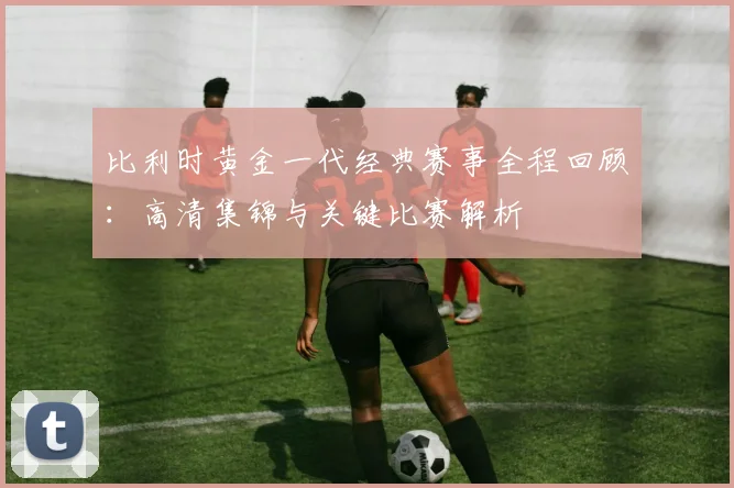 比利时黄金一代经典赛事全程回顾:高清集锦与关键比赛解析